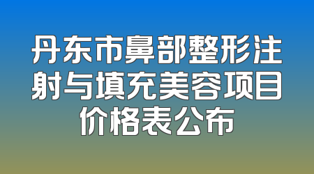 丹东市鼻部整形注射与填充美容项目价格表公布
