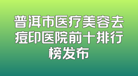 普洱市医疗美容去痘印医院前十排行榜发布