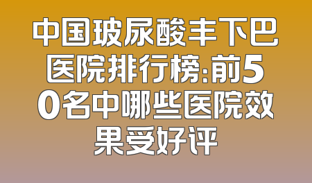 中国玻尿酸丰下巴医院排行榜：前50名中哪些医院效果受好评