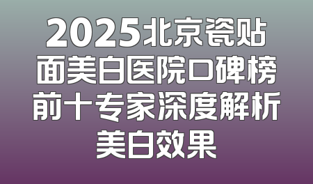 2025北京瓷贴面美白医院口碑榜前十专家深度解析美白效果
