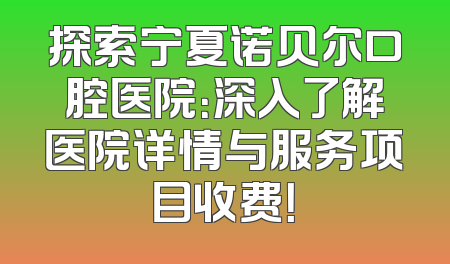 探索宁夏诺贝尔口腔医院：深入了解医院详情与服务项目收费！