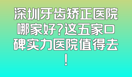 深圳牙齿矫正医院哪家好？这五家口碑实力医院值得去！