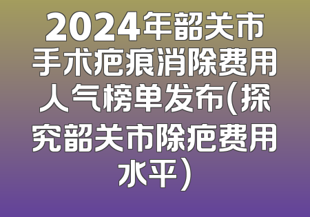 2024年韶关市手术疤痕消除费用人气榜单发布（探究韶关市除疤费用水平）