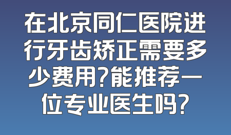 在北京同仁医院进行牙齿矫正需要多少费用？能推荐一位专业医生吗？
