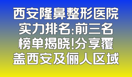 西安隆鼻整形医院实力排名：前三名榜单揭晓！分享覆盖西安及俪人区域