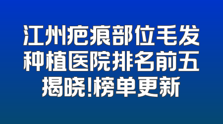 江州疤痕部位毛发种植医院排名前五揭晓！榜单更新