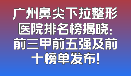 广州鼻尖下拉整形医院排名榜揭晓：前三甲前五强及前十榜单发布！