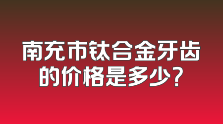 南充市钛合金牙齿的价格是多少？