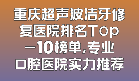 重庆超声波洁牙修复医院排名Top_10榜单，专业口腔医院实力推荐