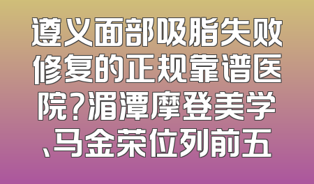 遵义面部吸脂失败修复的正规靠谱医院？湄潭摩登美学、马金荣位列前五