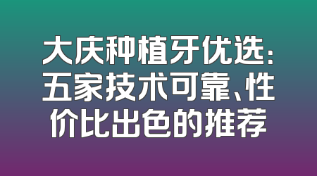 大庆种植牙优选：五家技术可靠、性价比出色的推荐
