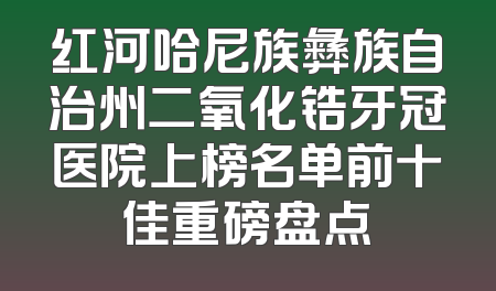 红河哈尼族彝族自治州二氧化锆牙冠医院上榜名单前十佳重磅盘点