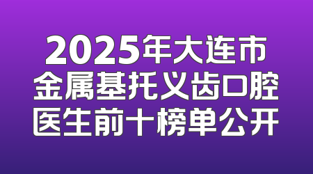 2025年大连市金属基托义齿口腔医生前十榜单公开