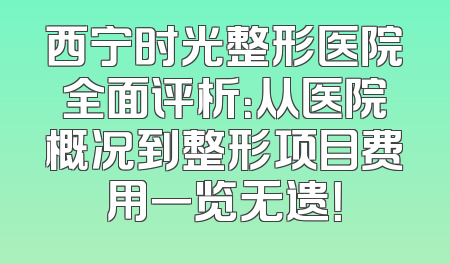 西宁时光整形医院全面评析：从医院概况到整形项目费用一览无遗！