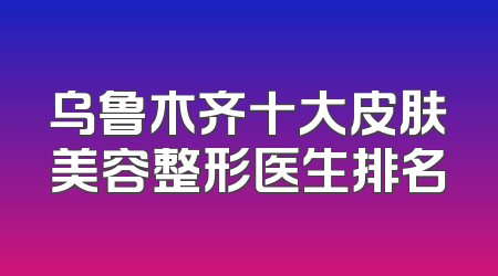 乌鲁木齐十大皮肤美容整形医生排名