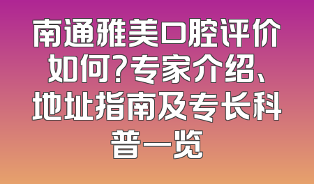 南通雅美口腔评价如何？专家介绍、地址指南及专长科普一览