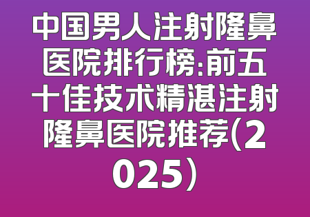 中国男人注射隆鼻医院排行榜：前五十佳技术精湛注射隆鼻医院推荐（2025）
