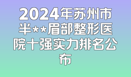 2024年苏州市半**眉部整形医院十强实力排名公布