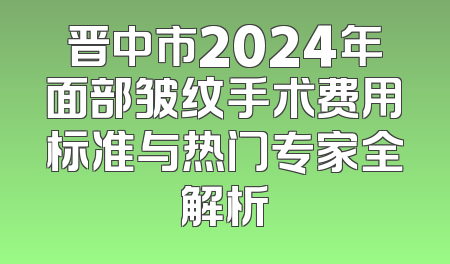 晋中市2024年面部皱纹手术费用标准与热门专家全解析