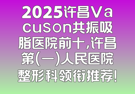 2025许昌Vacuson共振吸脂医院前十，许昌第（一）人民医院整形科领衔推荐！