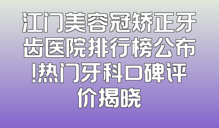 江门美容冠矫正牙齿医院排行榜公布！热门牙科口碑评价揭晓