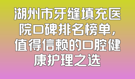 湖州市牙缝填充医院口碑排名榜单，值得信赖的口腔健康护理之选