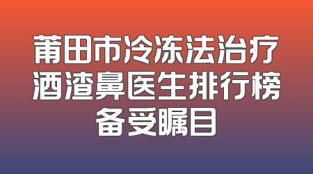 莆田市冷冻法治疗酒渣鼻医生排行榜备受瞩目