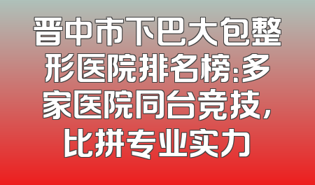 晋中市下巴大包整形医院排名榜：多家医院同台竞技，比拼专业实力