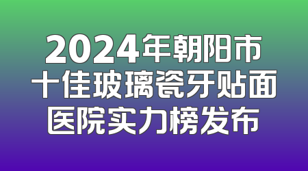2024年朝阳市十佳玻璃瓷牙贴面医院实力榜发布