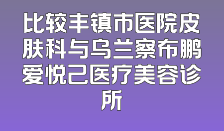 比较丰镇市医院皮肤科与乌兰察布鹏爱悦己医疗美容诊所