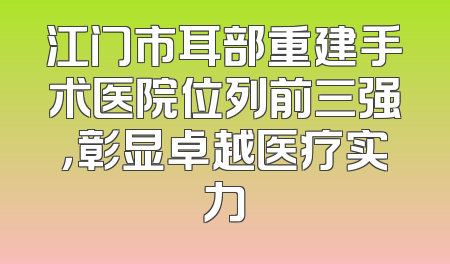 江门市耳部重建手术医院位列前三强，彰显卓越医疗实力