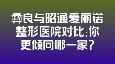 彝良与昭通爱丽诺整形医院对比：你更倾向哪一家？