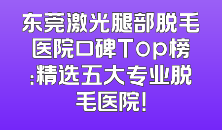 东莞激光腿部脱毛医院口碑Top榜：精选五大专业脱毛医院！