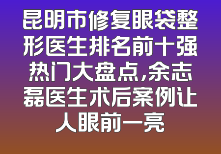 昆明市修复眼袋整形医生排名前十强热门大盘点，余志磊医生术后案例让人眼前一亮