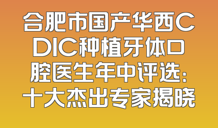 合肥市国产华西CDIC种植牙体口腔医生年中评选：十大杰出专家揭晓