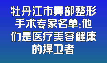 牡丹江市鼻部整形手术专家名单：他们是医疗美容健康的捍卫者