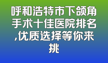 呼和浩特市下颌角手术十佳医院排名，优质选择等你来挑
