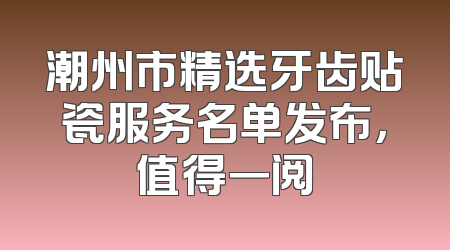 潮州市精选牙齿贴瓷服务名单发布，值得一阅