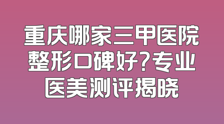 重庆哪家三甲医院整形口碑好？专业医美测评揭晓