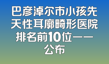 巴彦淖尔市小孩先天性耳廓畸形医院排名前10位一一公布