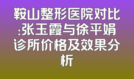 鞍山整形医院对比：张玉霞与徐平娟诊所价格及效果分析