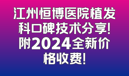 江州恒博医院植发科口碑技术分享！附2024全新价格收费！