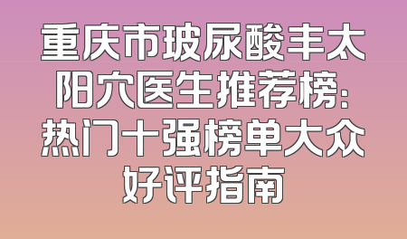 重庆市玻尿酸丰太阳穴医生推荐榜：热门十强榜单大众好评指南