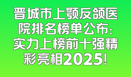 晋城市上颚反颌医院排名榜单公布：实力上榜前十强精彩亮相2025！