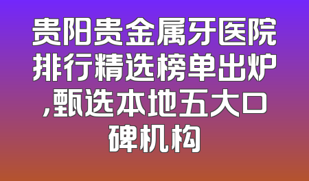 贵阳贵金属牙医院排行精选榜单出炉，甄选本地五大口碑机构