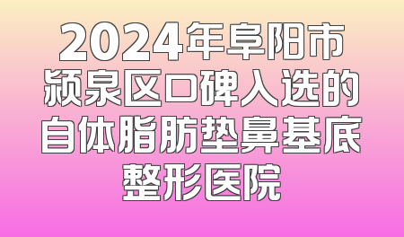 2024年阜阳市颍泉区口碑入选的自体脂肪垫鼻基底整形医院