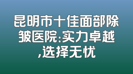 昆明市十佳面部除皱医院：实力卓越，选择无忧