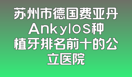 苏州市德国费亚丹Ankylos种植牙排名前十的公立医院