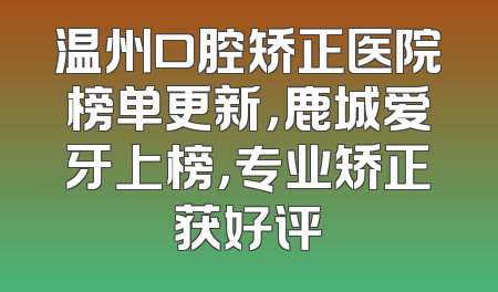 温州口腔矫正医院榜单更新，鹿城爱牙上榜，专业矫正获好评