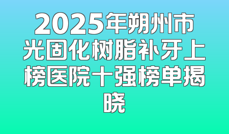 2025年朔州市光固化树脂补牙上榜医院十强榜单揭晓